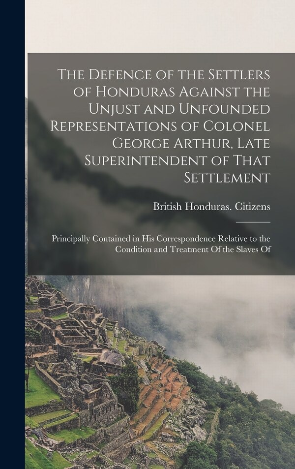 The Defence of the Settlers of Honduras Against the Unjust and Unfounded Representations of Colonel George Arthur Late Superintendent of