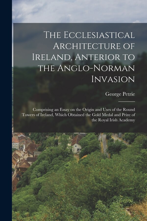 The Ecclesiastical Architecture of Ireland Anterior to the Anglo-Norman Invasion; Comprising an Essay on the Origin and Uses of the Round