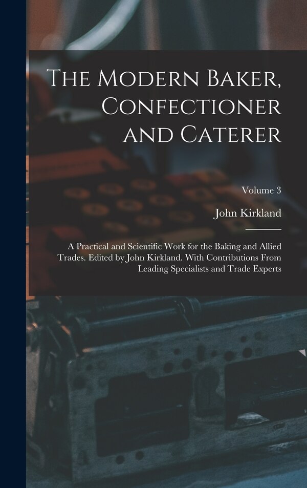 The Modern Baker Confectioner and Caterer; a Practical and Scientific Work for the Baking and Allied Trades. Edited by John Kirkland. With