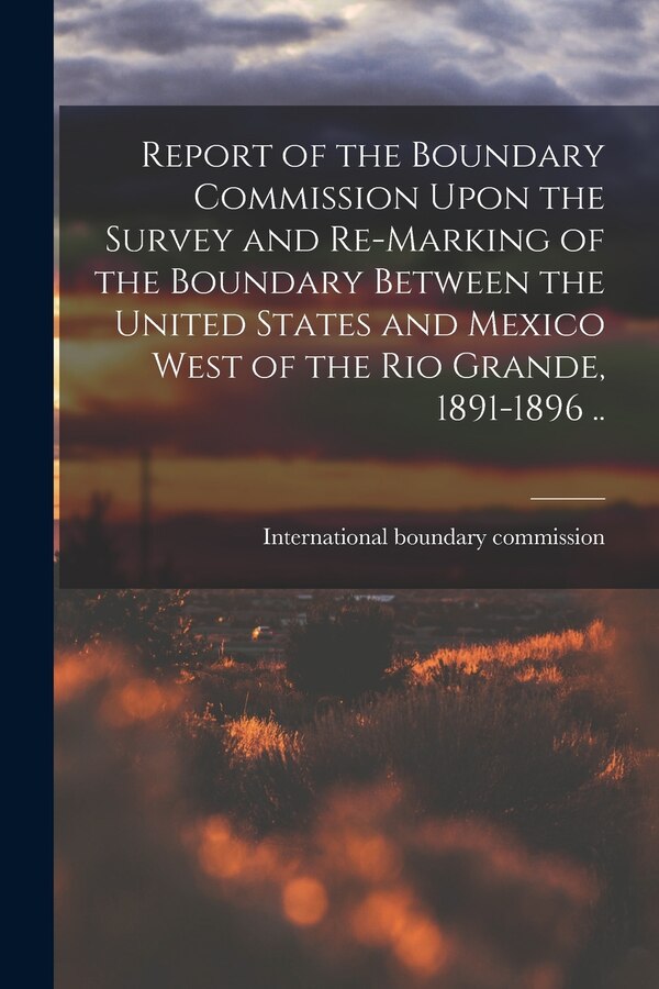 Report of the Boundary Commission Upon the Survey and Re-marking of the Boundary Between the United States and Mexico West of the Rio