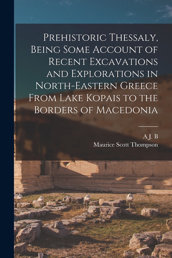 Prehistoric Thessaly Being Some Account of Recent Excavations and Explorations in North-Eastern Greece From Lake Kopais to the Borders of