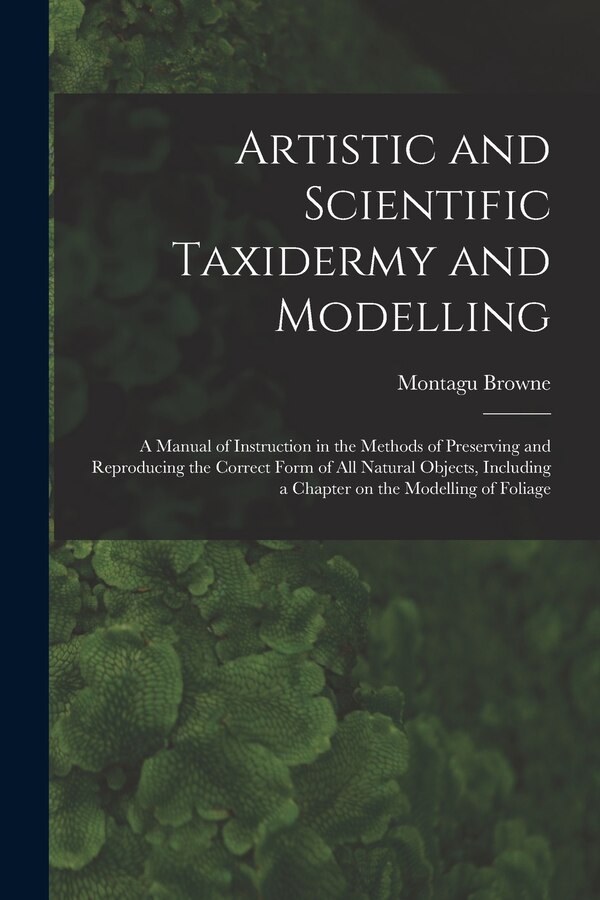 Artistic and Scientific Taxidermy and Modelling; a Manual of Instruction in the Methods of Preserving and Reproducing the Correct Form of