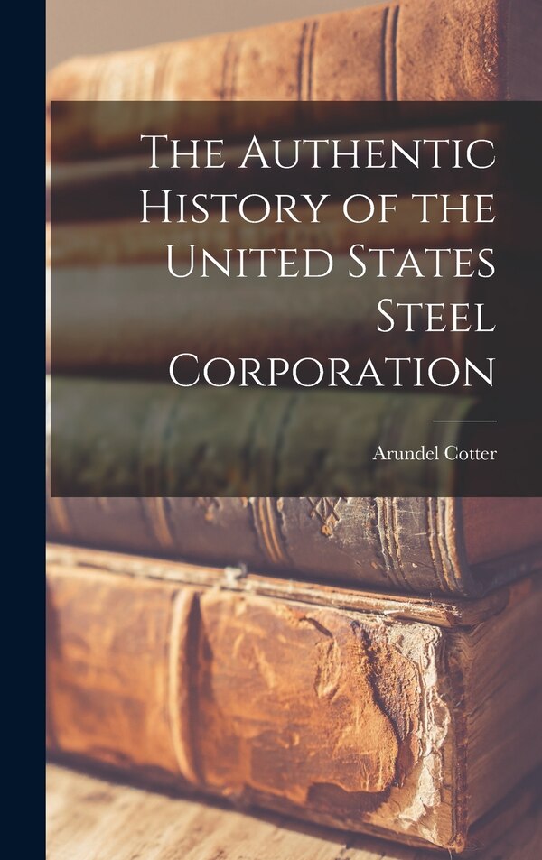 The Authentic History of the United States Steel Corporation by Arundel Cotter, Hardcover | Indigo Chapters
