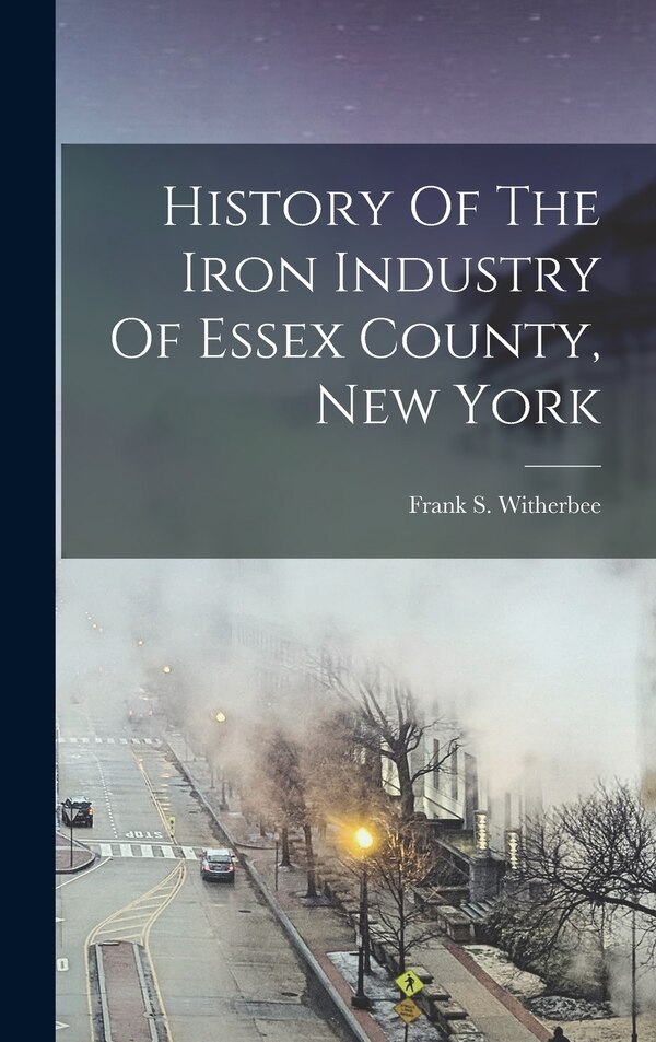 History Of The Iron Industry Of Essex County New York by Frank S Witherbee, Hardcover | Indigo Chapters