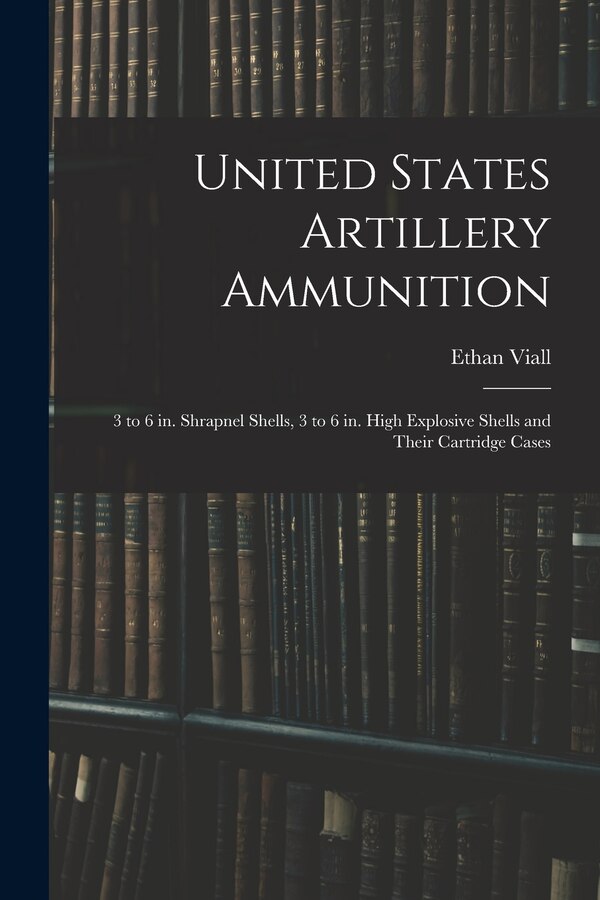 United States Artillery Ammunition; 3 to 6 in. Shrapnel Shells 3 to 6 in. High Explosive Shells and Their Cartridge Cases by Ethan Viall