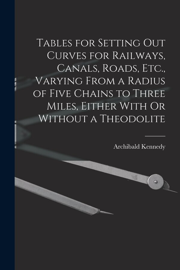 Tables for Setting Out Curves for Railways Canals Roads Etc. Varying From a Radius of Five Chains to Three Miles Either With Or by Archibald Kennedy