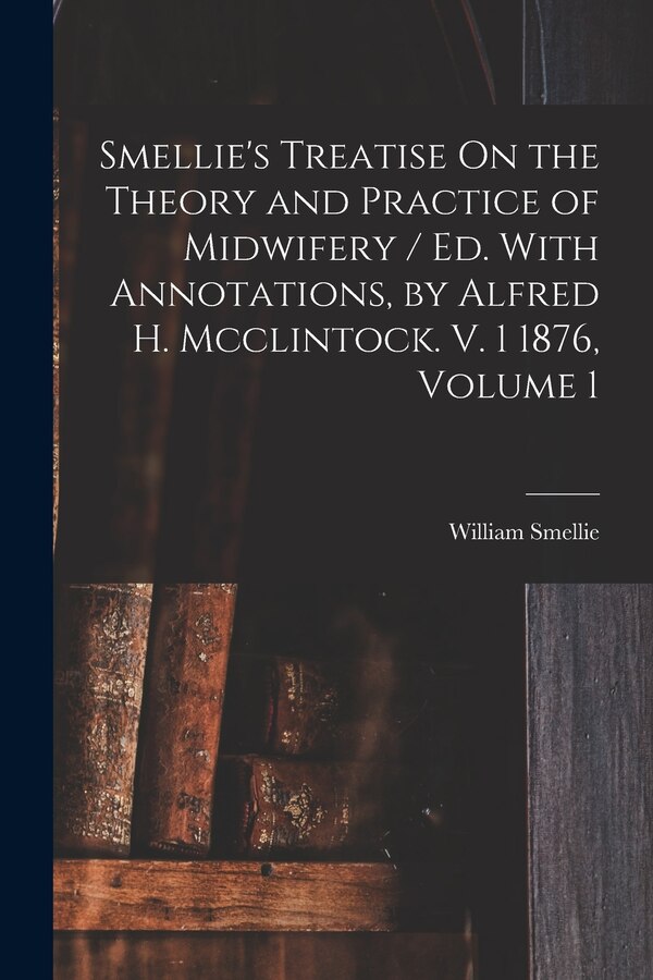 Smellie's Treatise On the Theory and Practice of Midwifery / Ed. With Annotations by Alfred H. Mcclintock. V. 1 1876 Volume 1 by William Smellie