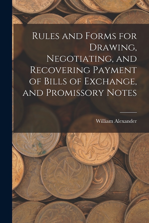 Rules and Forms for Drawing Negotiating and Recovering Payment of Bills of Exchange and Promissory Notes by William Alexander, Paperback