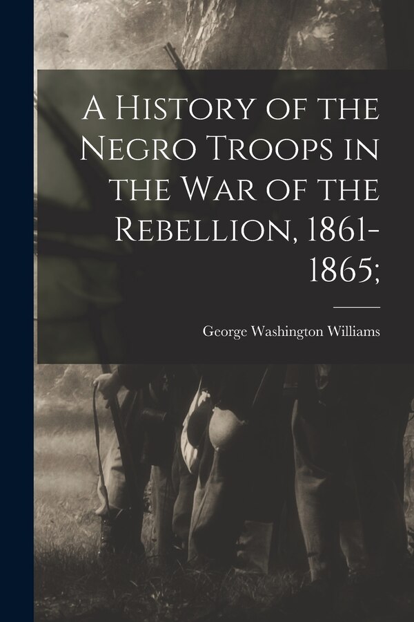 A History of the Negro Troops in the War of the Rebellion 1861-1865; by George Washington Williams, Paperback | Indigo Chapters