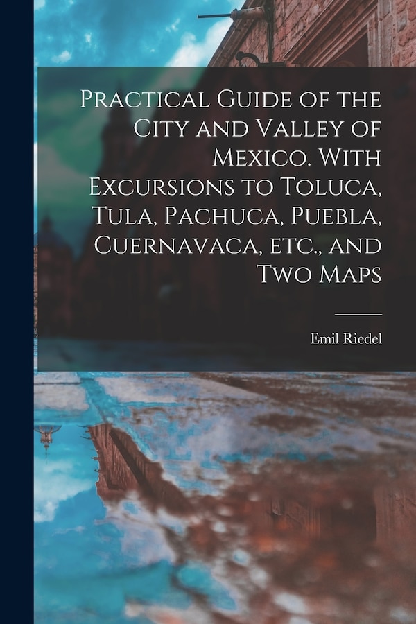 Practical Guide of the City and Valley of Mexico. With Excursions to Toluca Tula Pachuca Puebla Cuernavaca etc. and two Maps by Emil Riedel