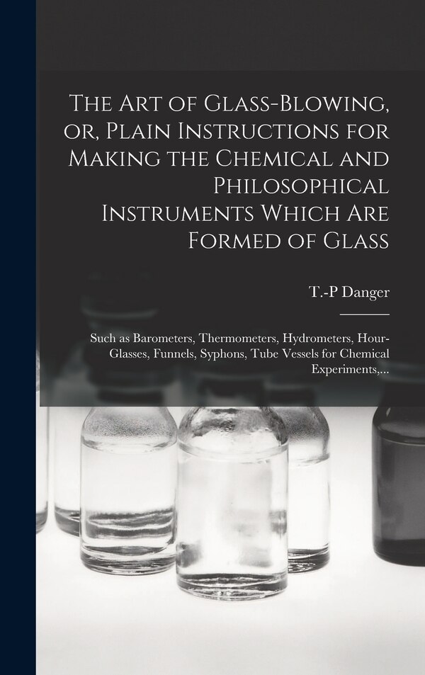 The Art of Glass-blowing or Plain Instructions for Making the Chemical and Philosophical Instruments Which Are Formed of Glass by T -P Danger