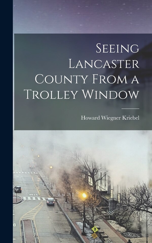 Seeing Lancaster County From a Trolley Window by Howard Wiegner Kriebel, Hardcover | Indigo Chapters