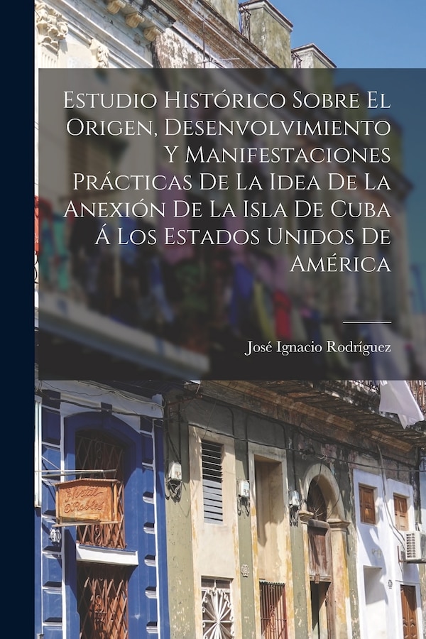 Estudio Histórico Sobre El Origen Desenvolvimiento Y Manifestaciones Prácticas De La Idea De La Anexión De La Isla De Cuba Á Los | Indigo Chapters