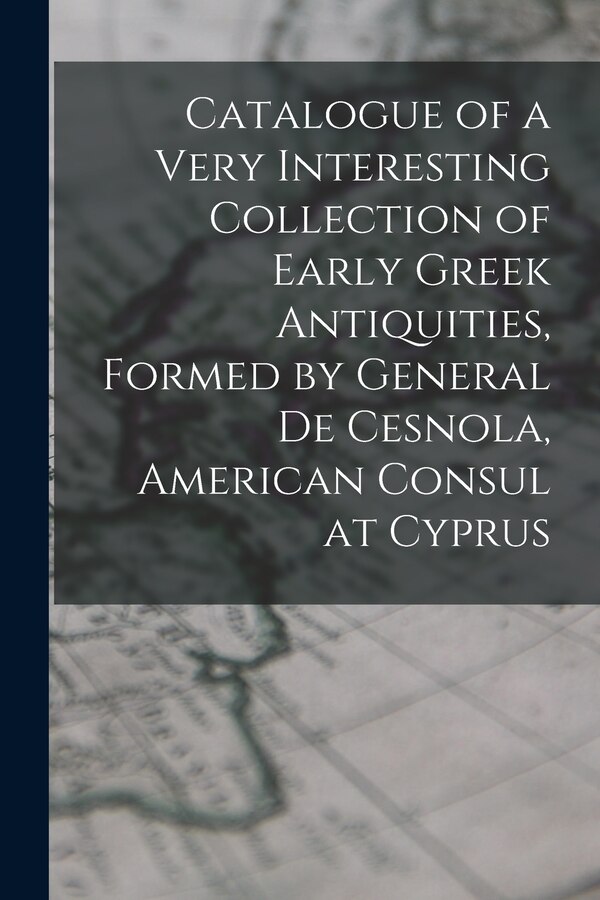 Catalogue of a Very Interesting Collection of Early Greek Antiquities Formed by General De Cesnola American Consul at Cyprus by Anonymous