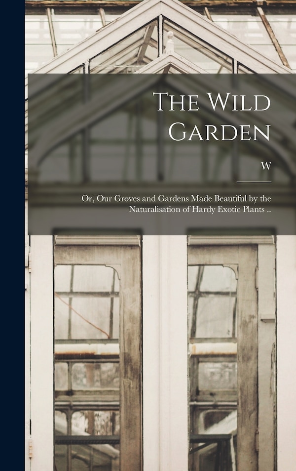 The Wild Garden; or Our Groves and Gardens Made Beautiful by the Naturalisation of Hardy Exotic Plants by W 1838-1935 Robinson, Hardcover