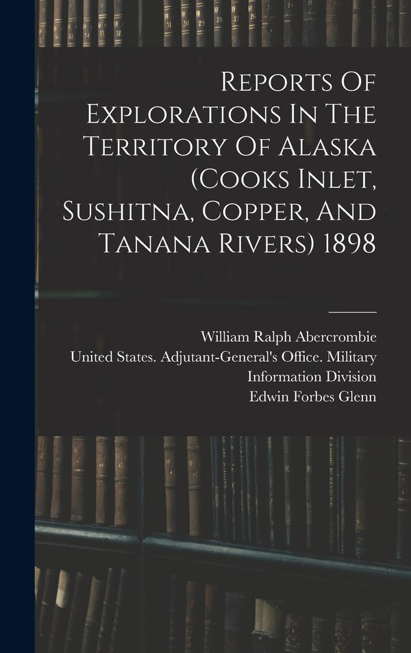 Reports Of Explorations In The Territory Of Alaska (cooks Inlet Sushitna Copper And Tanana Rivers) 1898 by United States Adjutant-General's Off