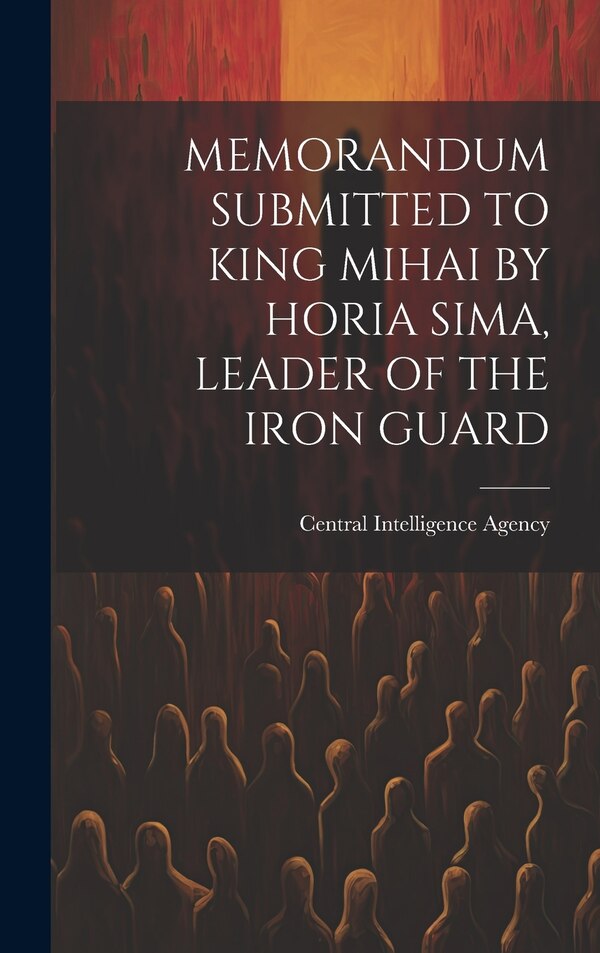 Memorandum Submitted to King Mihai by Horia Sima Leader of the Iron Guard by Central Intelligence Agency, Hardcover | Indigo Chapters