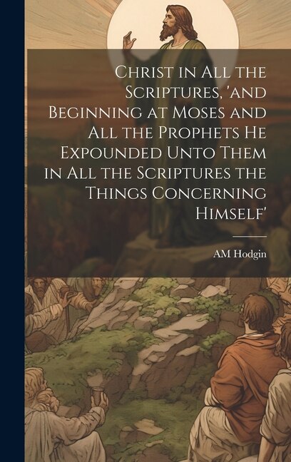 Christ in all the Scriptures 'and Beginning at Moses and all the Prophets he Expounded Unto Them in all the Scriptures the Things by AM Hodgin