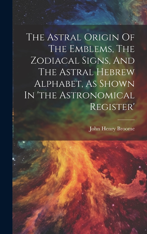 The Astral Origin Of The Emblems The Zodiacal Signs And The Astral Hebrew Alphabet As Shown In 'the Astronomical Register' by John Henry Broome