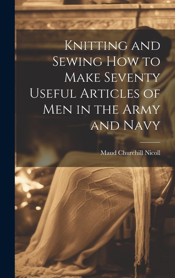 Knitting and Sewing how to Make Seventy Useful Articles of Men in the Army and Navy by Maud Churchill Nicoll, Hardcover | Indigo Chapters