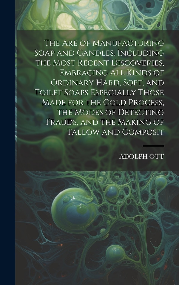 The Are of Manufacturing Soap and Candles Including the Most Recent Discoveries Embracing All Kinds of Ordinary Hard Soft and Toilet by Adolph Ott