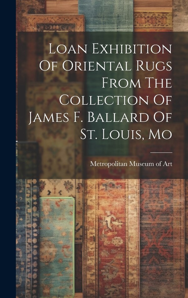 Loan Exhibition Of Oriental Rugs From The Collection Of James F. Ballard Of St. Louis Mo by Metropolitan Museum of Art (New York, Hardcover