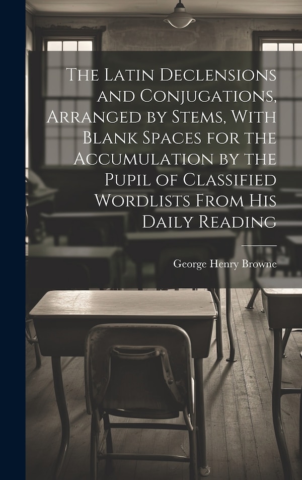 The Latin Declensions and Conjugations Arranged by Stems With Blank Spaces for the Accumulation by the Pupil of Classified Wordlists From