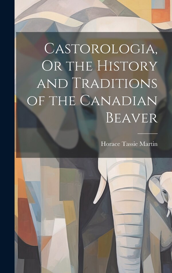 Castorologia Or the History and Traditions of the Canadian Beaver by Horace Tassie Martin, Hardcover | Indigo Chapters