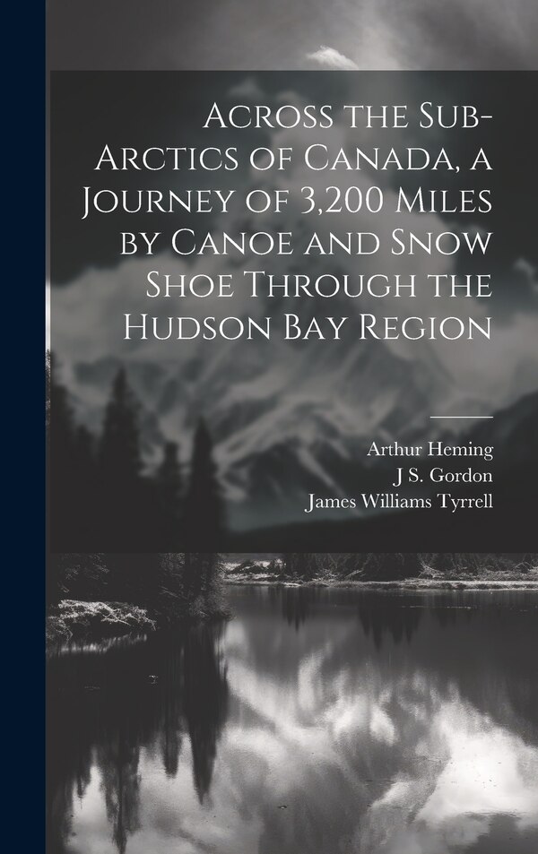 Across the Sub-Arctics of Canada a Journey of 3 200 Miles by Canoe and Snow Shoe Through the Hudson Bay Region by Arthur Heming, Hardcover