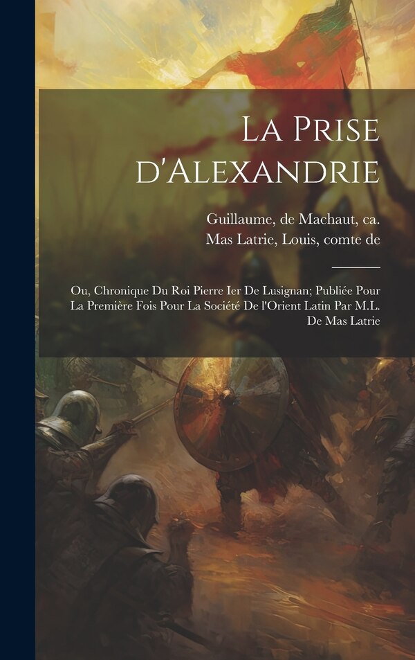 La prise d'Alexandrie; ou Chronique du roi Pierre Ier de Lusignan; publiée pour la première fois pour la Société de l'Orient latin par