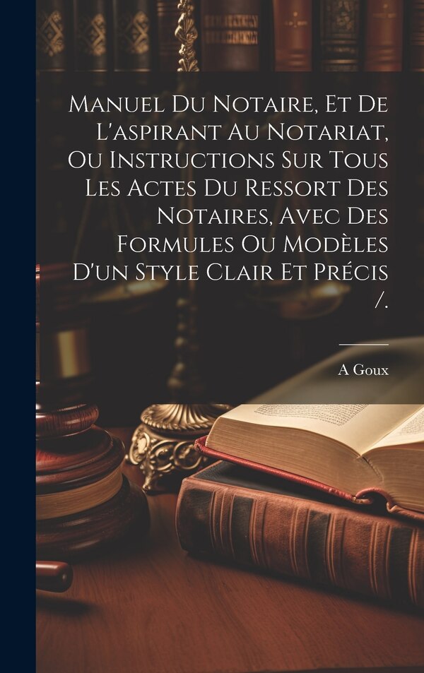 Manuel Du Notaire Et De L'aspirant Au Notariat Ou Instructions Sur Tous Les Actes Du Ressort Des Notaires Avec Des Formules Ou Modèles by A Goux