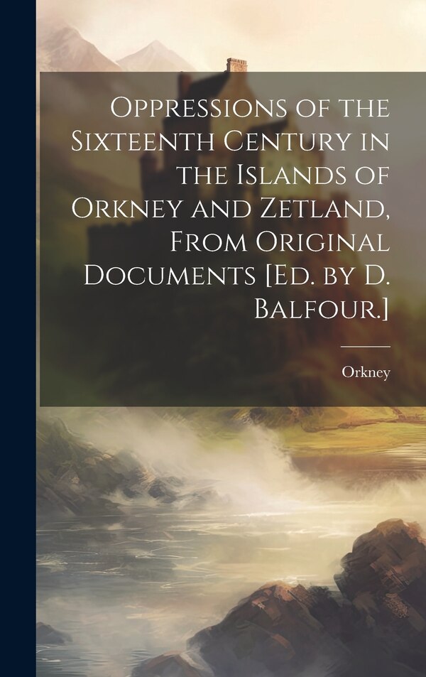 Oppressions of the Sixteenth Century in the Islands of Orkney and Zetland From Original Documents [Ed. by D. Balfour