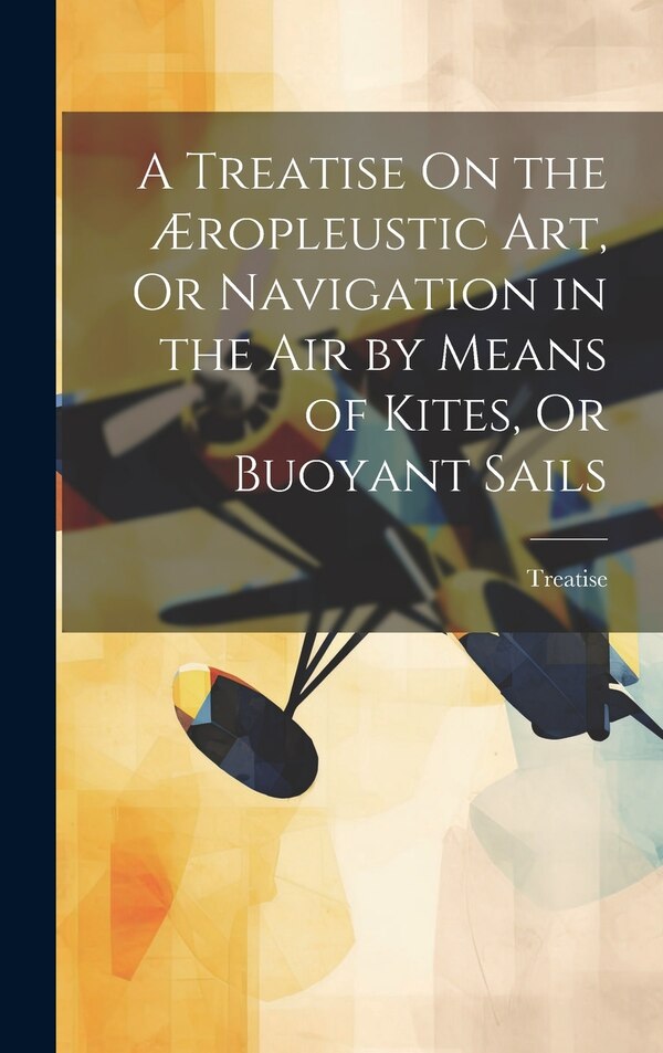 A Treatise On the Æropleustic Art Or Navigation in the Air by Means of Kites Or Buoyant Sails, Hardcover | Indigo Chapters