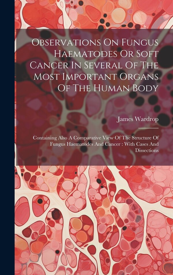 Observations On Fungus Haematodes Or Soft Cancer In Several Of The Most Important Organs Of The Human Body by Wardrop James 1782-1869, Hardcover