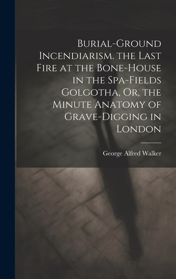 Burial-Ground Incendiarism. the Last Fire at the Bone-House in the Spa-Fields Golgotha Or the Minute Anatomy of Grave-Digging in London