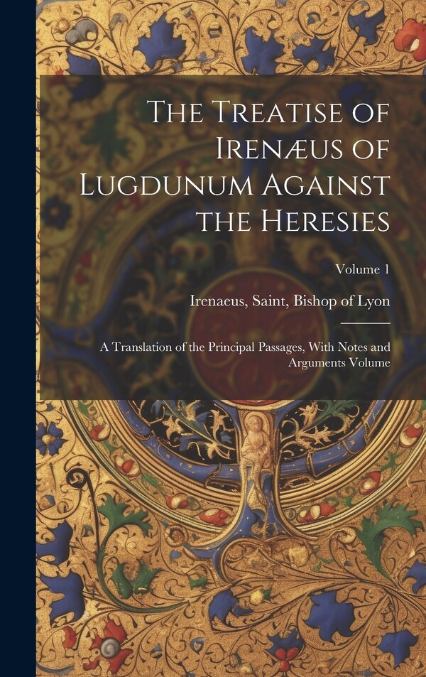 The Treatise of Irenæus of Lugdunum Against the Heresies; a Translation of the Principal Passages With Notes and Arguments Volume; Volume