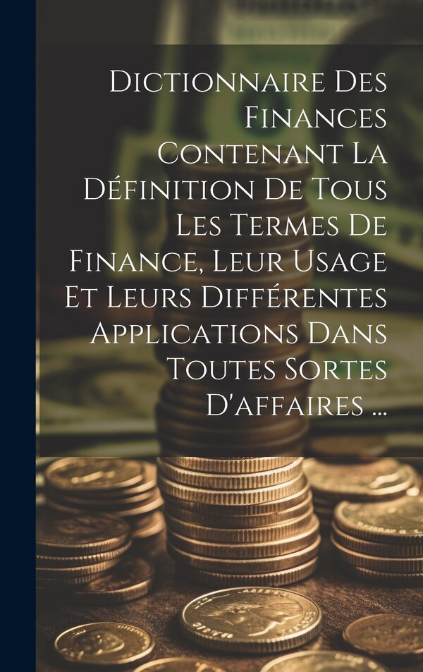 Dictionnaire Des Finances Contenant La Définition De Tous Les Termes De Finance Leur Usage Et Leurs Différentes Applications Dans Toutes