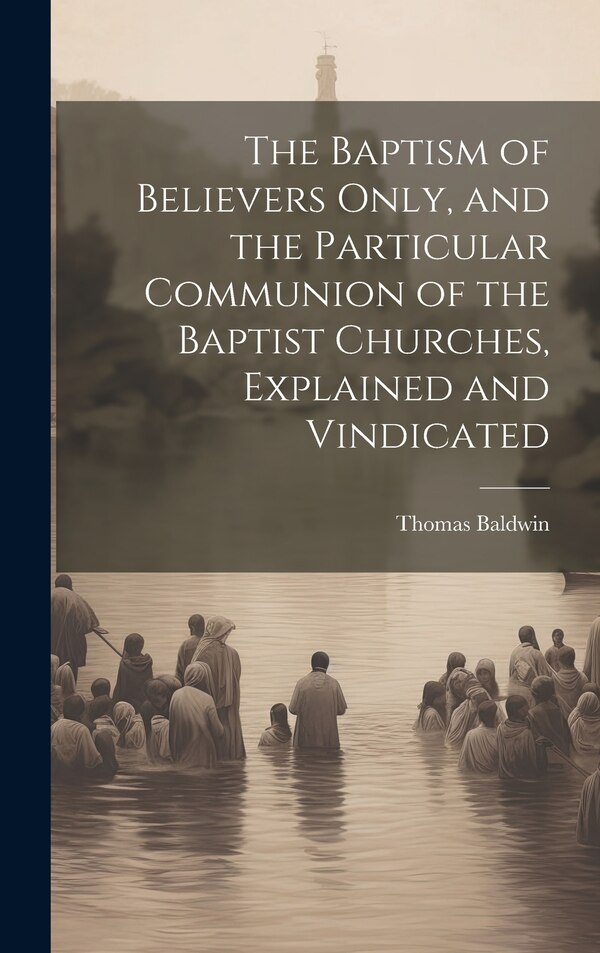 The Baptism of Believers Only and the Particular Communion of the Baptist Churches Explained and Vindicated by Thomas Baldwin, Hardcover