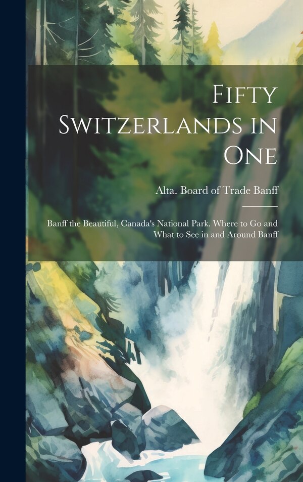 Fifty Switzerlands in one; Banff the Beautiful Canada's National Park. Where to go and What to see in and Around Banff by Alta Board of Trade Banff