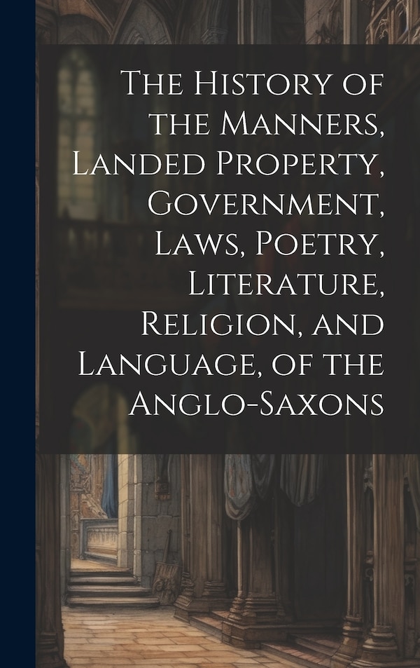 The History of the Manners Landed Property Government Laws Poetry Literature Religion and Language of the Anglo-Saxons by Anonymous