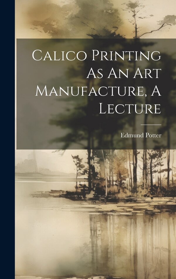 Calico Printing As An Art Manufacture A Lecture by Edmund Potter (M P ), Hardcover | Indigo Chapters
