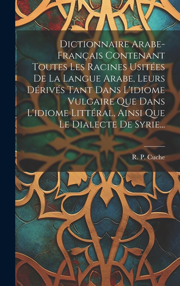 Dictionnaire Arabe-français Contenant Toutes Les Racines Usitées De La Langue Arabe Leurs Dérivés Tant Dans L'idiome Vulgaire Que Dans by R P Cuche