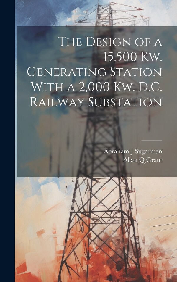 The Design of a 15 500 Kw. Generating Station With a 2 000 Kw. D.C. Railway Substation by Allan Q Grant, Hardcover | Indigo Chapters