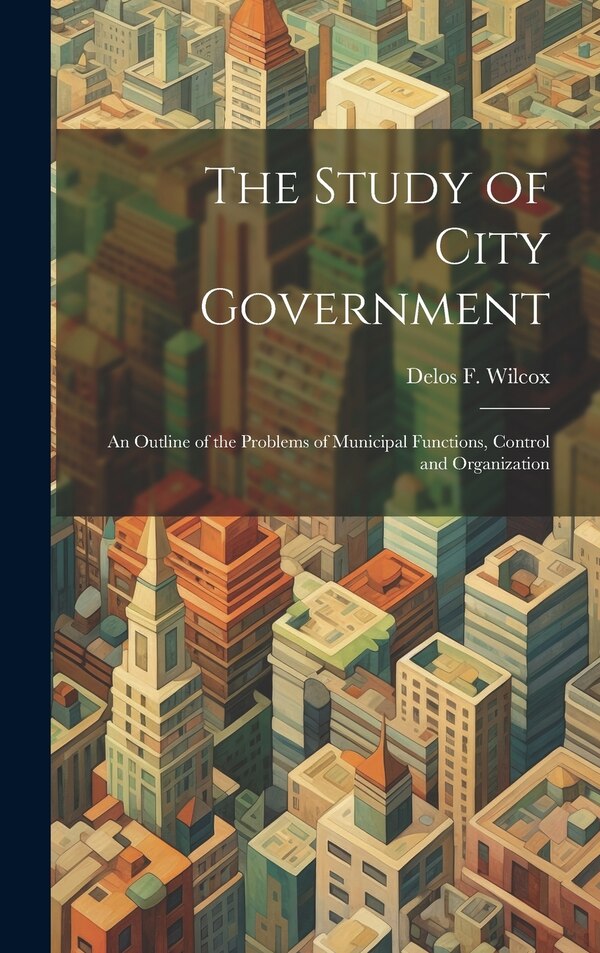 The Study of City Government; an Outline of the Problems of Municipal Functions Control and Organization by Delos F 1873-1928 Wilcox, Hardcover