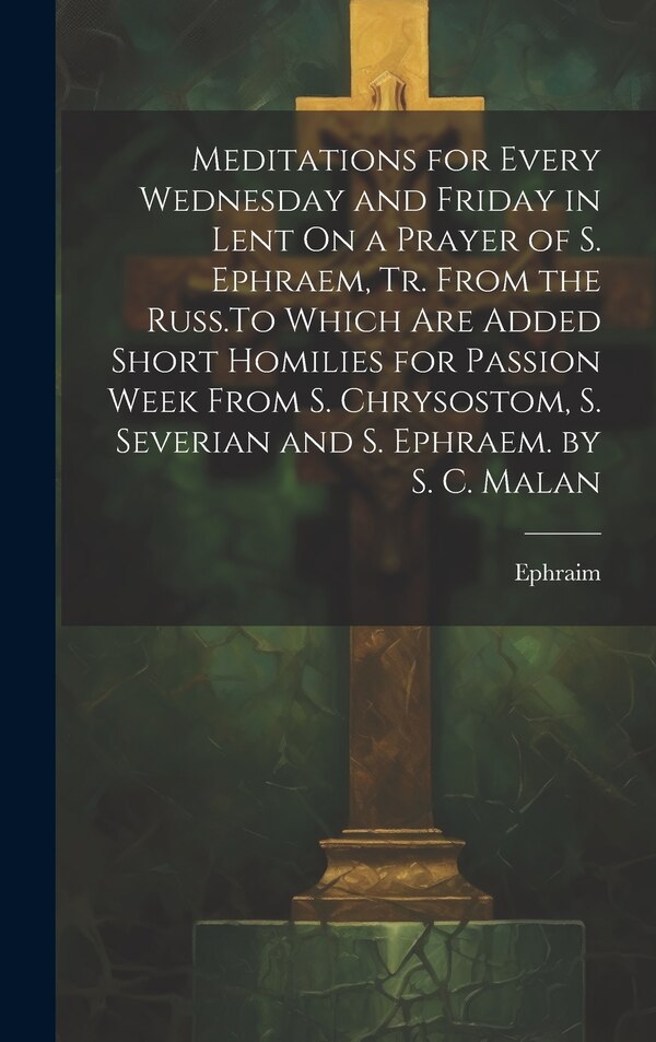 Meditations for Every Wednesday and Friday in Lent On a Prayer of S. Ephraem Tr. From the Russ. To Which Are Added Short Homilies for by Ephraim