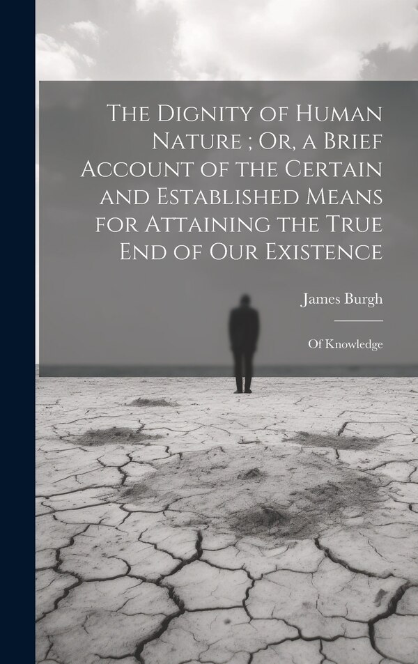 The Dignity of Human Nature; Or a Brief Account of the Certain and Established Means for Attaining the True End of Our Existence by James Burgh