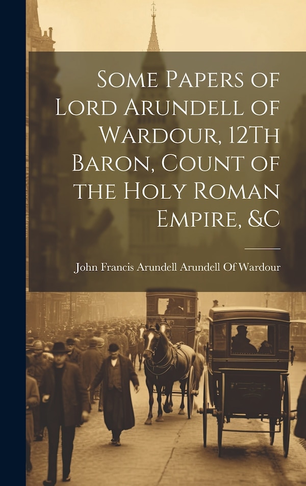 Some Papers of Lord Arundell of Wardour 12Th Baron Count of the Holy Roman Empire &c by John Francis Arundell Arundell of War, Hardcover
