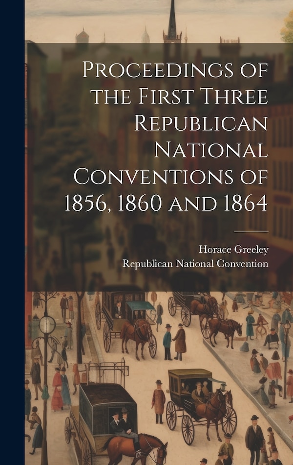 Proceedings of the First Three Republican National Conventions of 1856 1860 and 1864 by Horace Greeley, Hardcover | Indigo Chapters