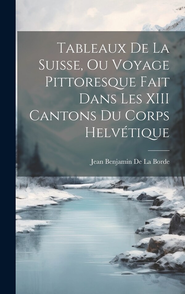 Tableaux De La Suisse Ou Voyage Pittoresque Fait Dans Les XIII Cantons Du Corps Helvétique by Jean Benjamin De La Borde, Hardcover | Indigo Chapters