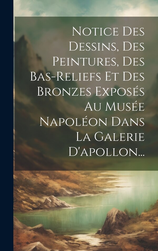 Notice Des Dessins Des Peintures Des Bas-reliefs Et Des Bronzes Exposés Au Musée Napoléon Dans La Galerie D'apollon. by Anonymous, Hardcover